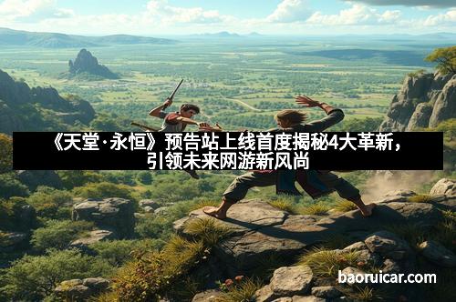 《天堂·永恒》预告站上线首度揭秘4大革新，引领未来网游新风尚